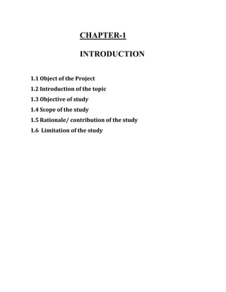 CHAPTER-1
INTRODUCTION
1.1 Object of the Project
1.2 Introduction of the topic
1.3 Objective of study
1.4 Scope of the study
1.5 Rationale/ contribution of the study
1.6 Limitation of the study
 