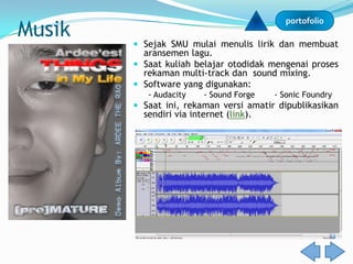 Musik
                                           portofolio

         Sejak SMU mulai menulis lirik dan membuat
          aransemen lagu.
         Saat kuliah belajar otodidak mengenai proses
          rekaman multi-track dan sound mixing.
         Software yang digunakan:
           - Audacity    - Sound Forge   - Sonic Foundry
         Saat ini, rekaman versi amatir dipublikasikan
          sendiri via internet (link).
 