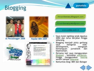 Blogging
                                                               portofolio




                                          Saya mulai ngeblog sejak Agustus
At Pestablogger 2008   Kopdar BBV 2009     2004 dan terus berjalan hingga
                                           sekarang.
                                          Blogging menjadi pintu gerbang
                                           saya       mengenal         web-
                                           development,            mengasah
                                           kemampuan       jurnalistik  dan
                                           kepenulisan.
                                          Pertama kali saya menggunakan
                                           Blogspot , kemudian wordpress,
                                           hingga menggunakan hosting
                                           sendiri sampai sekarang.
                                          Komunitas blog: BBV dan Batagor
 