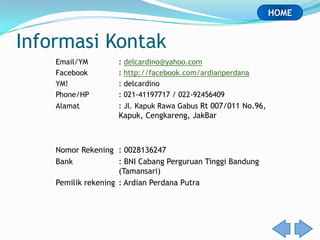 HOME


Informasi Kontak
    Email/YM        : delcardino@yahoo.com
    Facebook        : http://facebook.com/ardianperdana
    YM!             : delcardino
    Phone/HP        : 021-41197717 / 022-92456409
    Alamat          : Jl. Kapuk Rawa Gabus Rt 007/011 No.96,
                    Kapuk, Cengkareng, JakBar



    Nomor Rekening : 0028136247
    Bank             : BNI Cabang Perguruan Tinggi Bandung
                     (Tamansari)
    Pemilik rekening : Ardian Perdana Putra
 