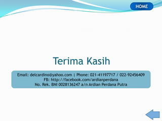 HOME




                 Terima Kasih
Email: delcardino@yahoo.com | Phone: 021-41197717 / 022-92456409
              FB: http://facebook.com/ardianperdana
         No. Rek. BNI 0028136247 a/n Ardian Perdana Putra
 
