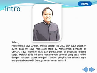 HOME

Intro



  Salam,
  Perkenalkan saya Ardian, masuk Biologi ITB 2003 dan lulus Oktober
  2010. Saat ini saya menjalani studi S2 Manajemen Bencana di
  UNHAN. Saya memiliki skill dan pengalaman di beberapa bidang
  kerja. Melalui slide ini saya menawarkan potensi yang saya miliki
  dengan harapan dapat menjadi sumber penghasilan selama saya
  menyelesaikan studi. Semoga rekan-rekan tertarik.
 