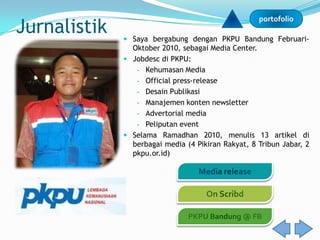 Jurnalistik
                                                    portofolio

               Saya bergabung dengan PKPU Bandung Februari-
                Oktober 2010, sebagai Media Center.
               Jobdesc di PKPU:
                 - Kehumasan Media
                 - Official press-release
                 - Desain Publikasi
                 - Manajemen konten newsletter
                 - Advertorial media
                 - Peliputan event
               Selama Ramadhan 2010, menulis 13 artikel di
                berbagai media (4 Pikiran Rakyat, 8 Tribun Jabar, 2
                pkpu.or.id)
 