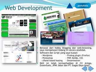 Web Development
                                                   portofolio




           Berawal dari hobby blogging dan web-browsing,
            saya mempelajari bidang ini secara otodidak.
           Software dan script yang saya kuasai:
              - Wordpress              - Firebug plugin (Firefox)
              - Prestashop             - PHP, MySQL, CSS
              - cPanel-based hosting   - Dreamweaver
           Skillini telah termanfaatkan di CV Ariega,
            Greenfuels, JPMI Jabar dan PT. Gagas Daya Imaji.
 