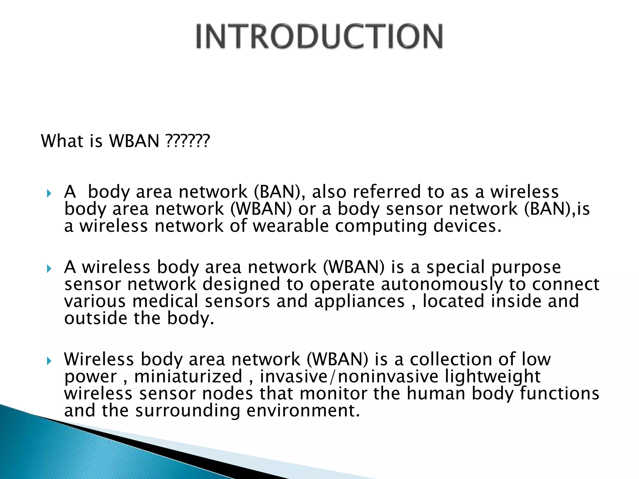 What is WBAN ??????
 A body area network (BAN), also referred to as a wireless
body area network (WBAN) or a body sensor network (BAN),is
a wireless network of wearable computing devices.
 A wireless body area network (WBAN) is a special purpose
sensor network designed to operate autonomously to connect
various medical sensors and appliances , located inside and
outside the body.
 Wireless body area network (WBAN) is a collection of low
power , miniaturized , invasive/noninvasive lightweight
wireless sensor nodes that monitor the human body functions
and the surrounding environment.
 