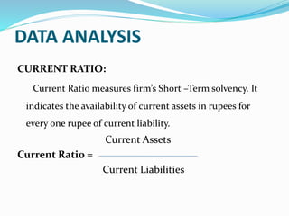 DATA ANALYSIS
CURRENT RATIO:
Current Ratio measures firm’s Short –Term solvency. It
indicates the availability of current assets in rupees for
every one rupee of current liability.
Current Assets
Current Ratio =
Current Liabilities
 