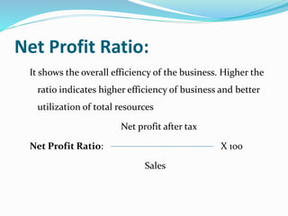 Net Profit Ratio:
It shows the overall efficiency of the business. Higher the
ratio indicates higher efficiency of business and better
utilization of total resources
Net profit after tax
Net Profit Ratio: X 100
Sales
 