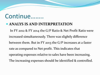 Continue……..
 ANALYS IS AND INTERPRETATION
In FY 2012 & FY 2014 the G/P Ratio & Net Profit Ratio were
increased simultaneously. There was slightly difference
between them. But in FY 2013 the G/P increases at a faster
rate as compared to Net profit. This indicates that
operating expenses relative to sales have been increasing.
The increasing expenses should be identified & controlled.
 