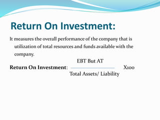 Return On Investment:
It measures the overall performance of the company that is
utilization of total resources and funds available with the
company.
EBT But AT
Return On Investment: X100
Total Assets/ Liability
 