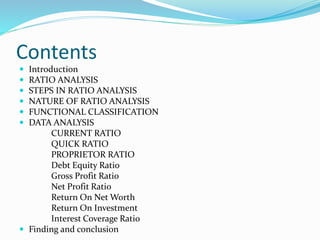 Contents
 Introduction
 RATIO ANALYSIS
 STEPS IN RATIO ANALYSIS
 NATURE OF RATIO ANALYSIS
 FUNCTIONAL CLASSIFICATION
 DATA ANALYSIS
CURRENT RATIO
QUICK RATIO
PROPRIETOR RATIO
Debt Equity Ratio
Gross Profit Ratio
Net Profit Ratio
Return On Net Worth
Return On Investment
Interest Coverage Ratio
 Finding and conclusion
 