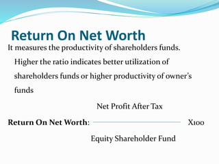 Return On Net Worth
It measures the productivity of shareholders funds.
Higher the ratio indicates better utilization of
shareholders funds or higher productivity of owner’s
funds
Net Profit After Tax
Return On Net Worth: X100
Equity Shareholder Fund
 