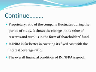Continue………
 Proprietary ratio of the company fluctuates during the
period of study. It shows the change in the value of
reserves and surplus in the form of shareholders’ fund.
 R-INRA is far better in covering its fixed cost with the
interest coverage ratio.
 The overall financial condition of R-INFRA is good.
 