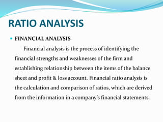 RATIO ANALYSIS
 FINANCIAL ANALYSIS
Financial analysis is the process of identifying the
financial strengths and weaknesses of the firm and
establishing relationship between the items of the balance
sheet and profit & loss account. Financial ratio analysis is
the calculation and comparison of ratios, which are derived
from the information in a company’s financial statements.
 
