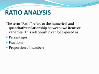 RATIO ANALYSIS
The term “Ratio” refers to the numerical and
quantitative relationship between two items or
variables. This relationship can be exposed as
 Percentages
 Fractions
 Proportion of numbers
 