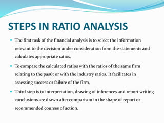STEPS IN RATIO ANALYSIS
 The first task of the financial analysis is to select the information
relevant to the decision under consideration from the statements and
calculates appropriate ratios.
 To compare the calculated ratios with the ratios of the same firm
relating to the pas6t or with the industry ratios. It facilitates in
assessing success or failure of the firm.
 Third step is to interpretation, drawing of inferences and report writing
conclusions are drawn after comparison in the shape of report or
recommended courses of action.
 