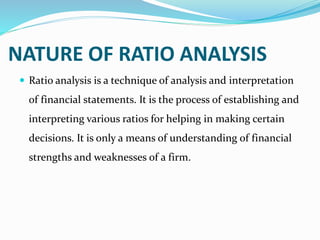 NATURE OF RATIO ANALYSIS
 Ratio analysis is a technique of analysis and interpretation
of financial statements. It is the process of establishing and
interpreting various ratios for helping in making certain
decisions. It is only a means of understanding of financial
strengths and weaknesses of a firm.
 