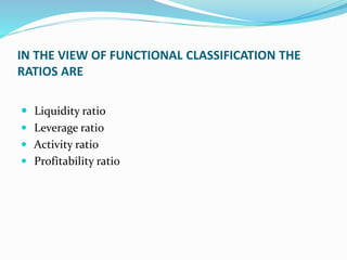 IN THE VIEW OF FUNCTIONAL CLASSIFICATION THE
RATIOS ARE
 Liquidity ratio
 Leverage ratio
 Activity ratio
 Profitability ratio
 