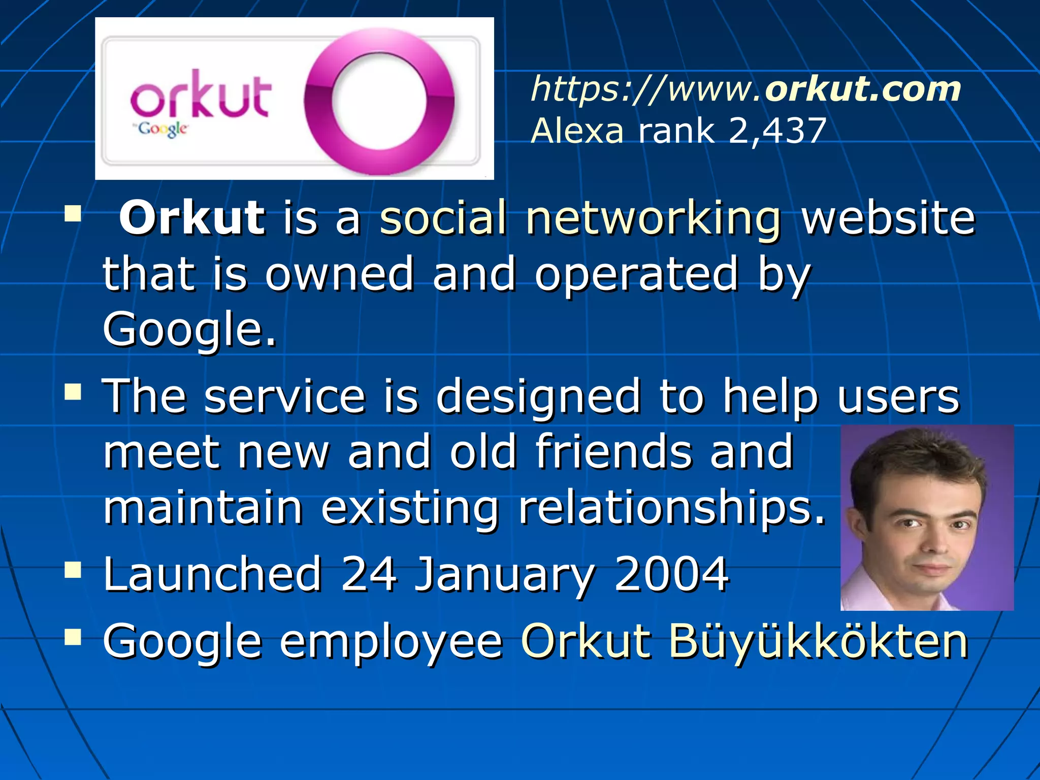 https://www.orkut.com
Alexa rank 2,437







Orkut is a social networking website
that is owned and operated by
Google.
The service is designed to help users
meet new and old friends and
maintain existing relationships.
Launched 24 January 2004
Google employee Orkut Büyükkökten

 
