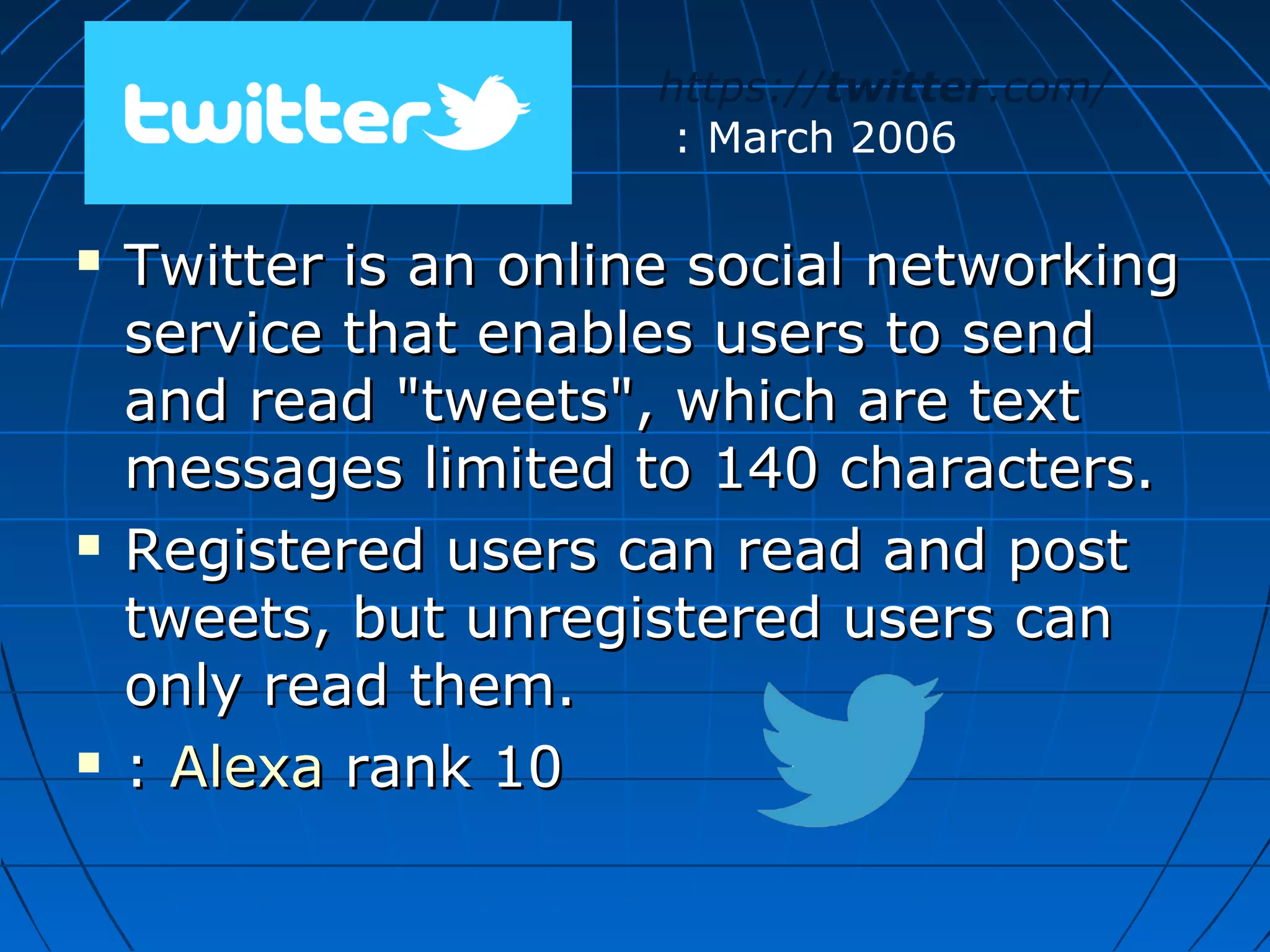 https://twitter.com/
: March 2006






Twitter is an online social networking
service that enables users to send
and read "tweets", which are text
messages limited to 140 characters.
Registered users can read and post
tweets, but unregistered users can
only read them.
: Alexa rank 10

 