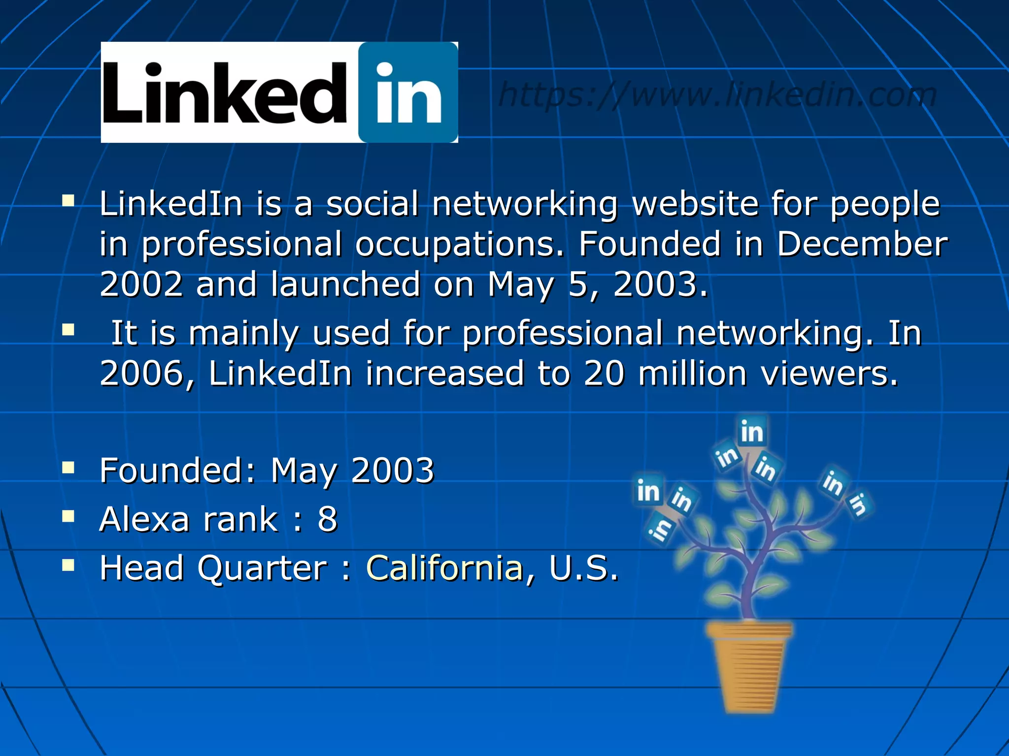 https://www.linkedin.com








LinkedIn is a social networking website for people
in professional occupations. Founded in December
2002 and launched on May 5, 2003.
It is mainly used for professional networking. In
2006, LinkedIn increased to 20 million viewers.
Founded: May 2003
Alexa rank : 8
Head Quarter : California, U.S.

 