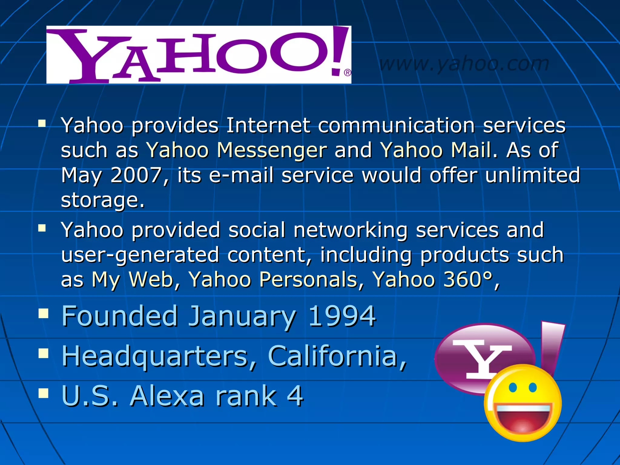 www.yahoo.com








Yahoo provides Internet communication services
such as Yahoo Messenger and Yahoo Mail. As of
May 2007, its e-mail service would offer unlimited
storage.
Yahoo provided social networking services and
user-generated content, including products such
as My Web, Yahoo Personals, Yahoo 360°,

Founded January 1994
Headquarters, California,
U.S. Alexa rank 4

 