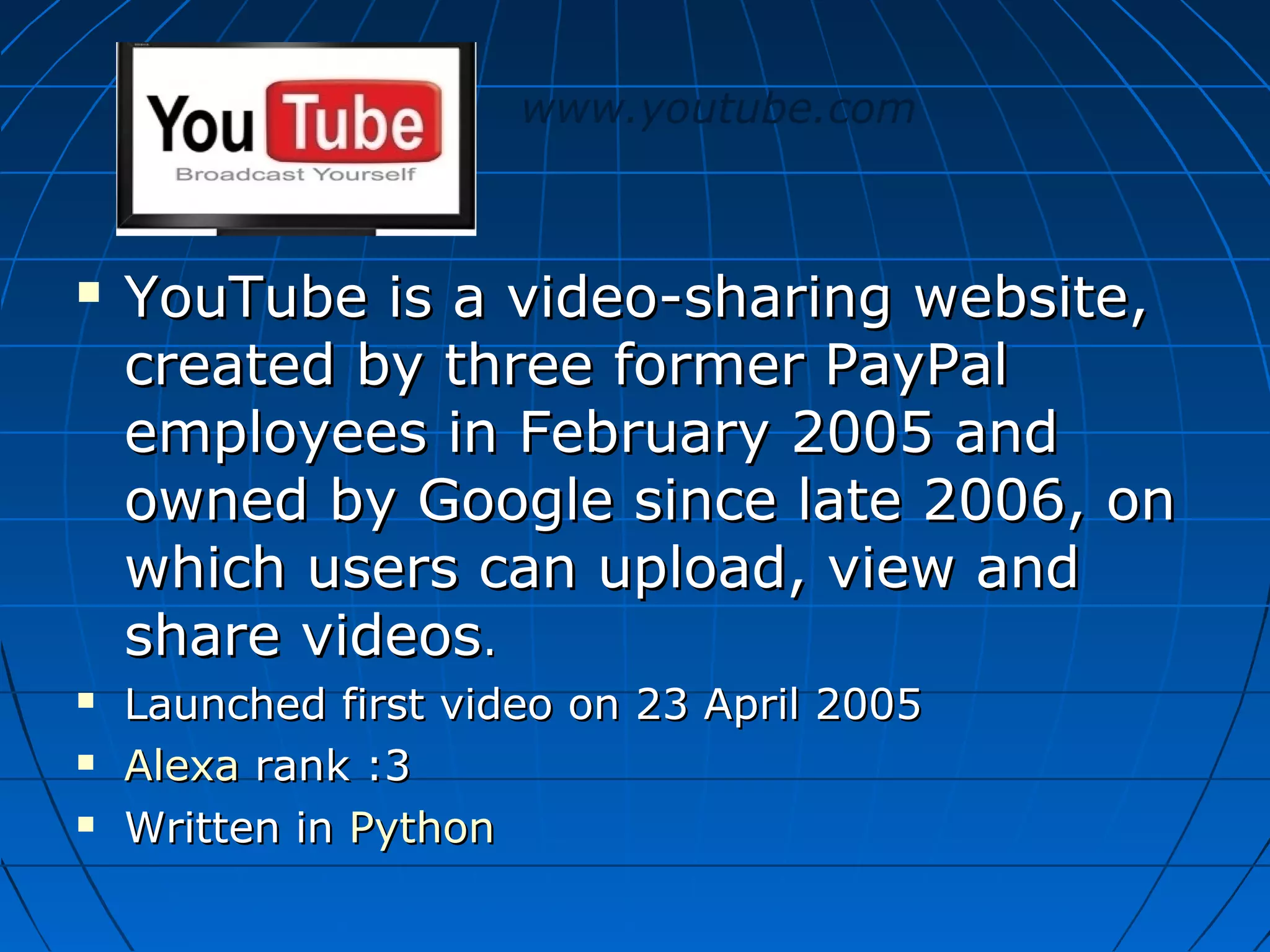 www.youtube.com







YouTube is a video-sharing website,
created by three former PayPal
employees in February 2005 and
owned by Google since late 2006, on
which users can upload, view and
share videos.
Launched first video on 23 April 2005
Alexa rank :3
Written in Python

 