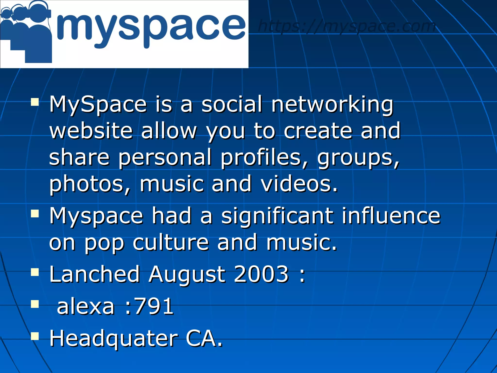 https://myspace.com









MySpace is a social networking
website allow you to create and
share personal profiles, groups,
photos, music and videos.
Myspace had a significant influence
on pop culture and music.
Lanched August 2003 :
alexa :791
Headquater CA.

 