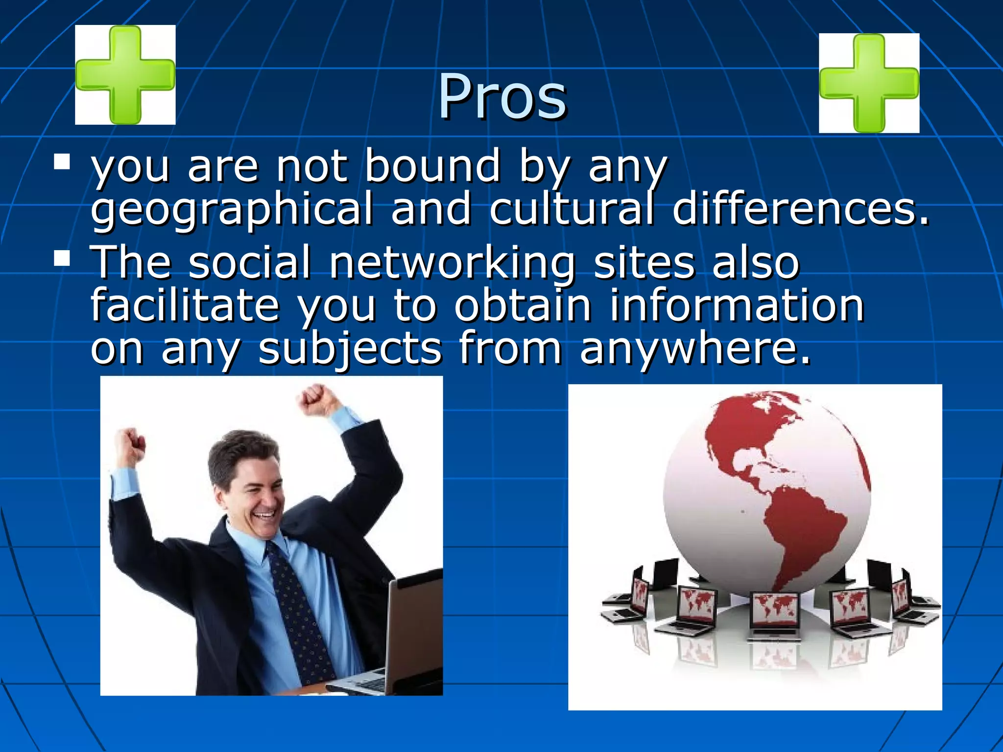 Pros




you are not bound by any
geographical and cultural differences.
The social networking sites also
facilitate you to obtain information
on any subjects from anywhere.

 