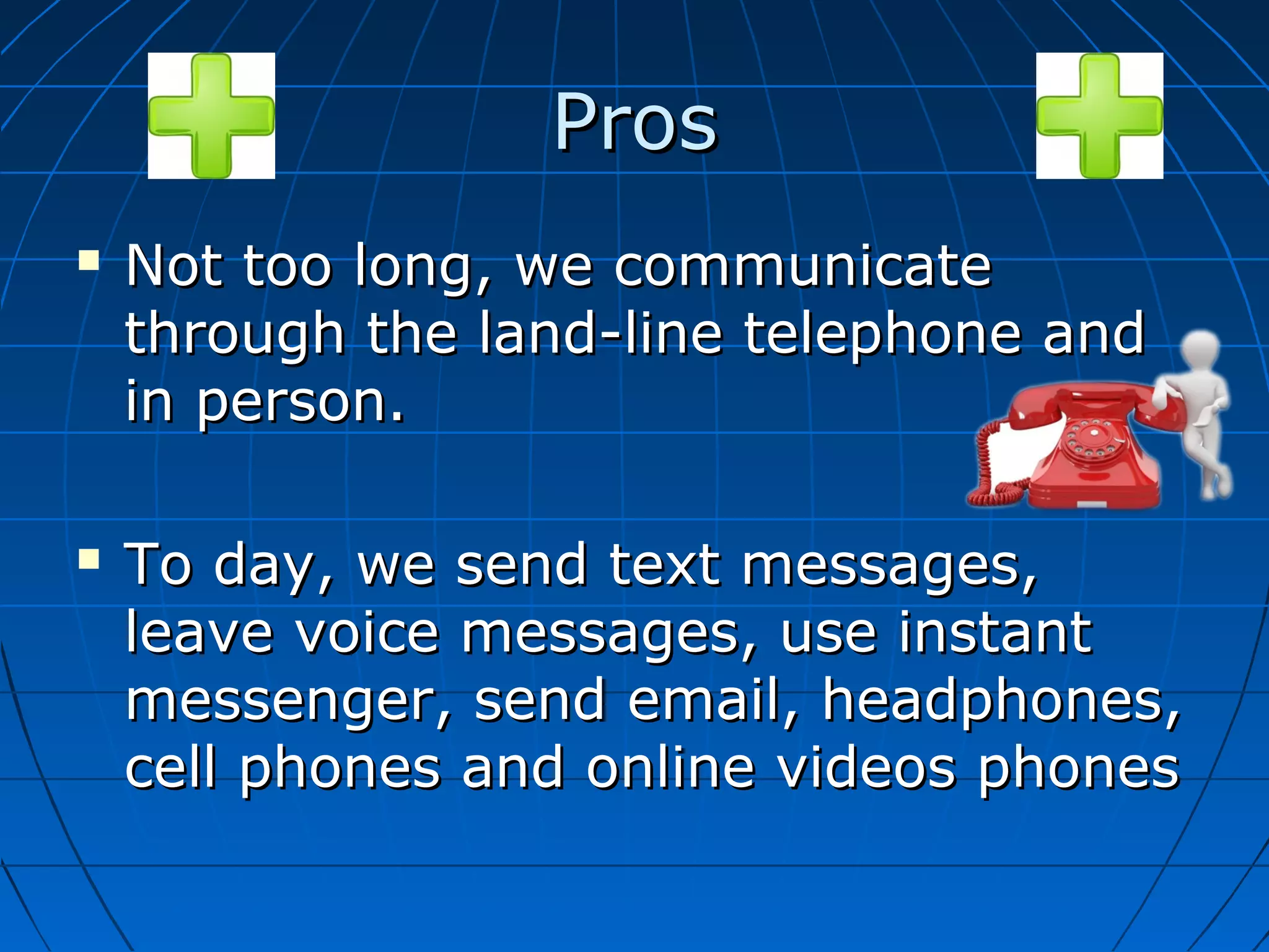 Pros




Not too long, we communicate
through the land-line telephone and
in person.
To day, we send text messages,
leave voice messages, use instant
messenger, send email, headphones,
cell phones and online videos phones

 
