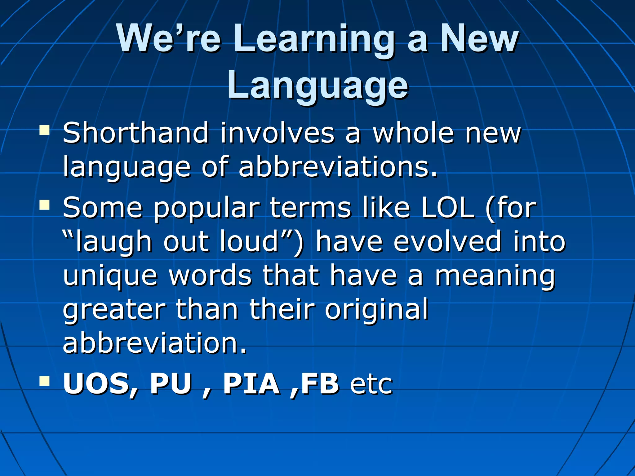 We’re Learning a New
Language






Shorthand involves a whole new
language of abbreviations.
Some popular terms like LOL (for
“laugh out loud”) have evolved into
unique words that have a meaning
greater than their original
abbreviation.
UOS, PU , PIA ,FB etc

 