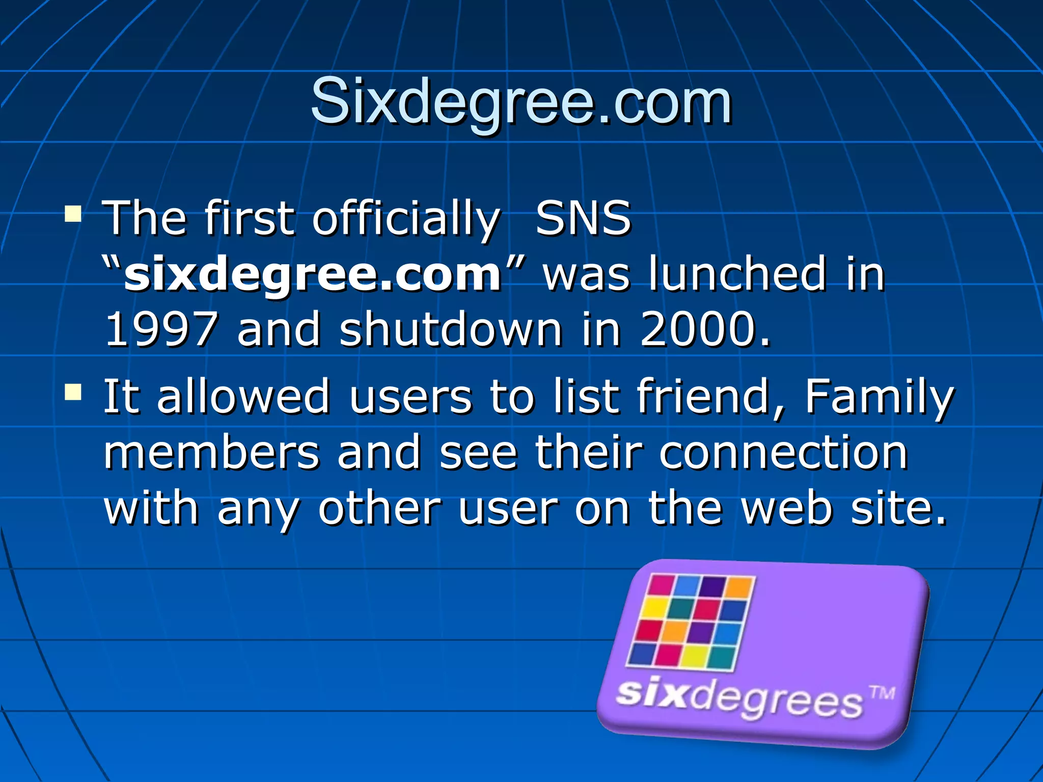Sixdegree.com




The first officially SNS
“sixdegree.com” was lunched in
1997 and shutdown in 2000.
It allowed users to list friend, Family
members and see their connection
with any other user on the web site.

 