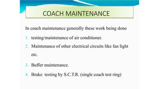 COACH MAINTENANCE
In coach maintenance generally these work being done
1. testing/maintenance of air conditioner.
2. Maintenance of other electrical circuits like fan light
etc.
3. Buffer maintenance.
4. Brake testing by S.C.T.R. (single coach test ring)
 
