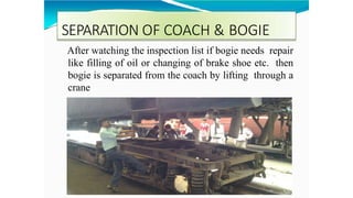 SEPARATION OF COACH & BOGIE
After watching the inspection list if bogie needs repair
like filling of oil or changing of brake shoe etc. then
bogie is separated from the coach by lifting through a
crane
 