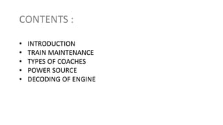 CONTENTS :
• INTRODUCTION
• TRAIN MAINTENANCE
• TYPES OF COACHES
• POWER SOURCE
• DECODING OF ENGINE
 