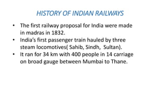 HISTORY OF INDIAN RAILWAYS
• The first railway proposal for India were made
in madras in 1832.
• India’s first passenger train hauled by three
steam locomotives( Sahib, Sindh, Sultan).
• It ran for 34 km with 400 people in 14 carriage
on broad gauge between Mumbai to Thane.
 