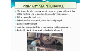 PRIMARY MAINTENANCE
 The trains for the primary maintenance are given at least 6 hrs
at the washing line in addition to secondary maintenance
 Oil in hydraulic dash pots
 Wheel profiles are visually examined and gauged
 pest control treatment
 Axle box is examined for grease oozing out from rear cover
 Brake blocks & piston stroke checked & changed
 