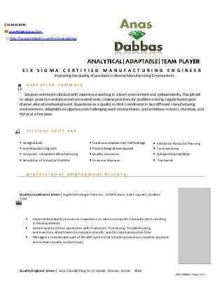  514-813-6396
 anas@dabbasanas.com
http://www.linkedin.com/in/anasdabbas
industrial
engineering
analytical
review
conformance
interpersonal
bilingualism
self-directed
lead time
S I X S I G M A C E R T I F I E D M A N U F A C T U R I N G E N G I N E E R
Improving the quality of products in diverse Manufacturing Environments
e x e c u t i v e s u m m a r y
S Solution-oriented individual with experience working in a team environment and independently. Disciplined
to adopt proactive analytical and unconventional, creative practices for problem-solving, largely based upon
diverse educational background. Experience as a quality control coordinator in two different manufacturing
environments. Adaptable to vigorous and challenging work environments, and ambitious to learn, multitask, and
thrive at a fast pace.
c r i t i c a l s k i l l s e t
p r o f e s s i o n a l e m p l o y m e n t h i s t o r y
Quality Coordinator Intern│ Hypertechnologie Ciara Inc., CCM Division, Saint-Laurent, Québec
2007
• Implemented quality assurance inspections on various computer hardware parts resulting
in minimal defects.
• Liaised quality control operations with Production, Purchasing, Troubleshooting
and Inventory departments to maintain smooth, uninterrupted production flow.
• Managed a considerable part of the ERP system that initiates production, modifies products
and sustains quality control issues.
Quality Engineer Intern│ Coca Cola Bottling Co. of Jordan, Amman, Jordan 2006
ANAS DABBAS | Page 1 of 2
• SixSigmatools • Continuousimprovementmethodology • Enterprise Resource Planning
• LeanManufacturingtools • Productdesign&development • Troubleshooting
• Computer Integrated Manufacturing • Quality Assurance • SoftwareDocumentation
• Simulation of Industrial Systems • Customer Relations • Teamwork
 