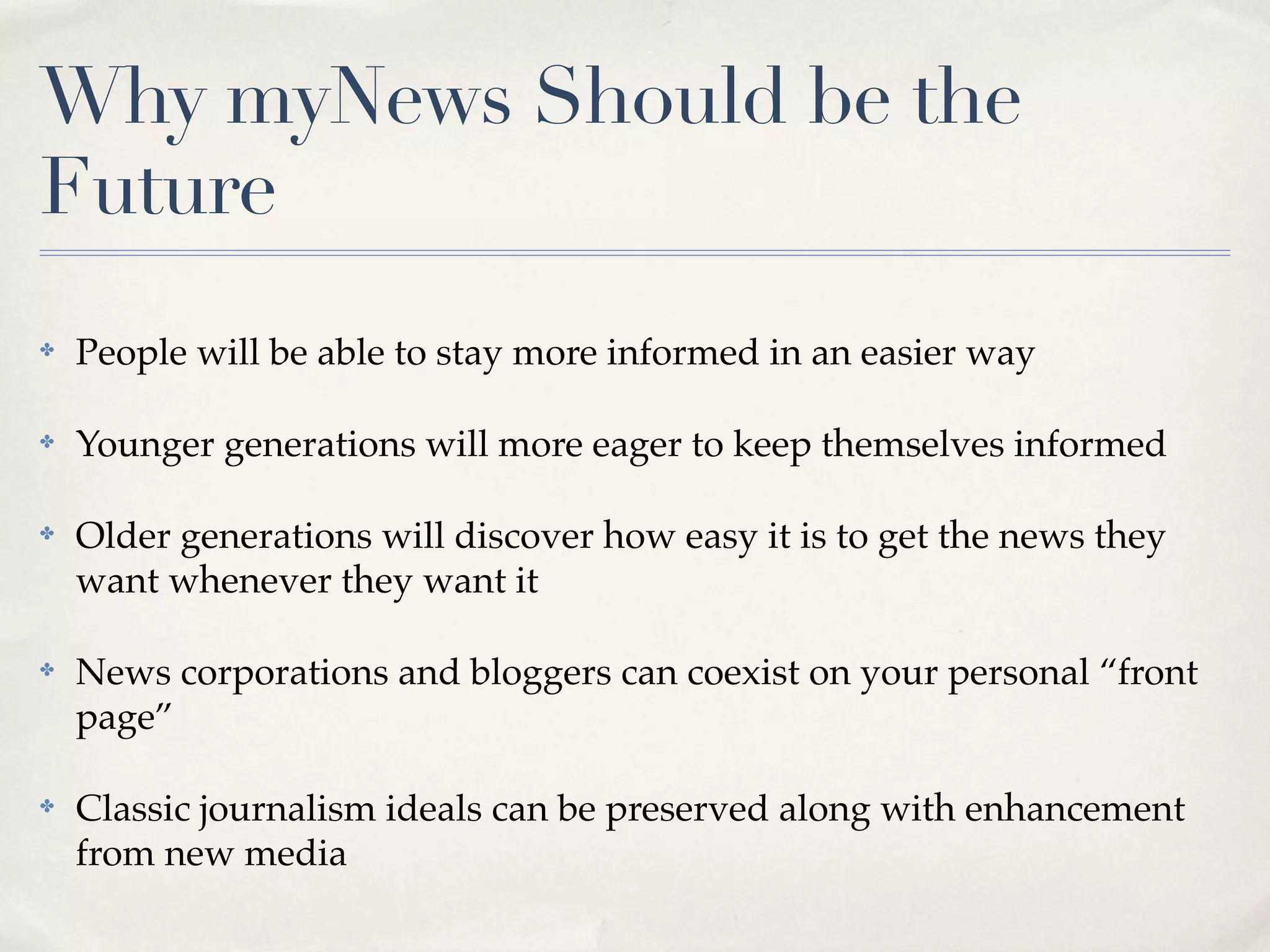 Why myNews Should be the
Future
✤   People will be able to stay more informed in an easier way

✤   Younger generations will more eager to keep themselves informed

✤   Older generations will discover how easy it is to get the news they
    want whenever they want it

✤   News corporations and bloggers can coexist on your personal “front
    page”

✤   Classic journalism ideals can be preserved along with enhancement
    from new media
 