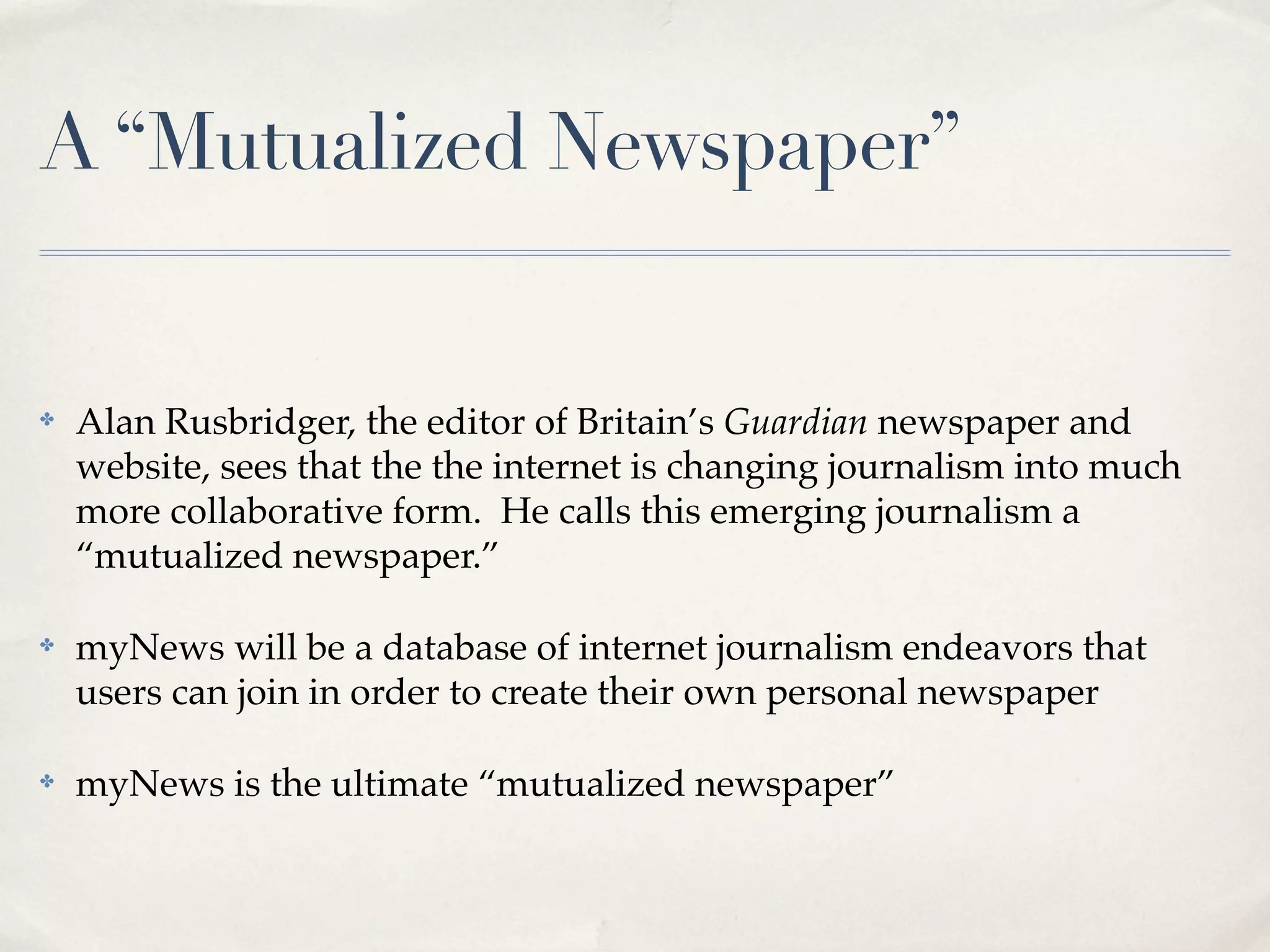 A “Mutualized Newspaper”


✤   Alan Rusbridger, the editor of Britain’s Guardian newspaper and
    website, sees that the the internet is changing journalism into much
    more collaborative form. He calls this emerging journalism a
    “mutualized newspaper.”

✤   myNews will be a database of internet journalism endeavors that
    users can join in order to create their own personal newspaper

✤   myNews is the ultimate “mutualized newspaper”
 
