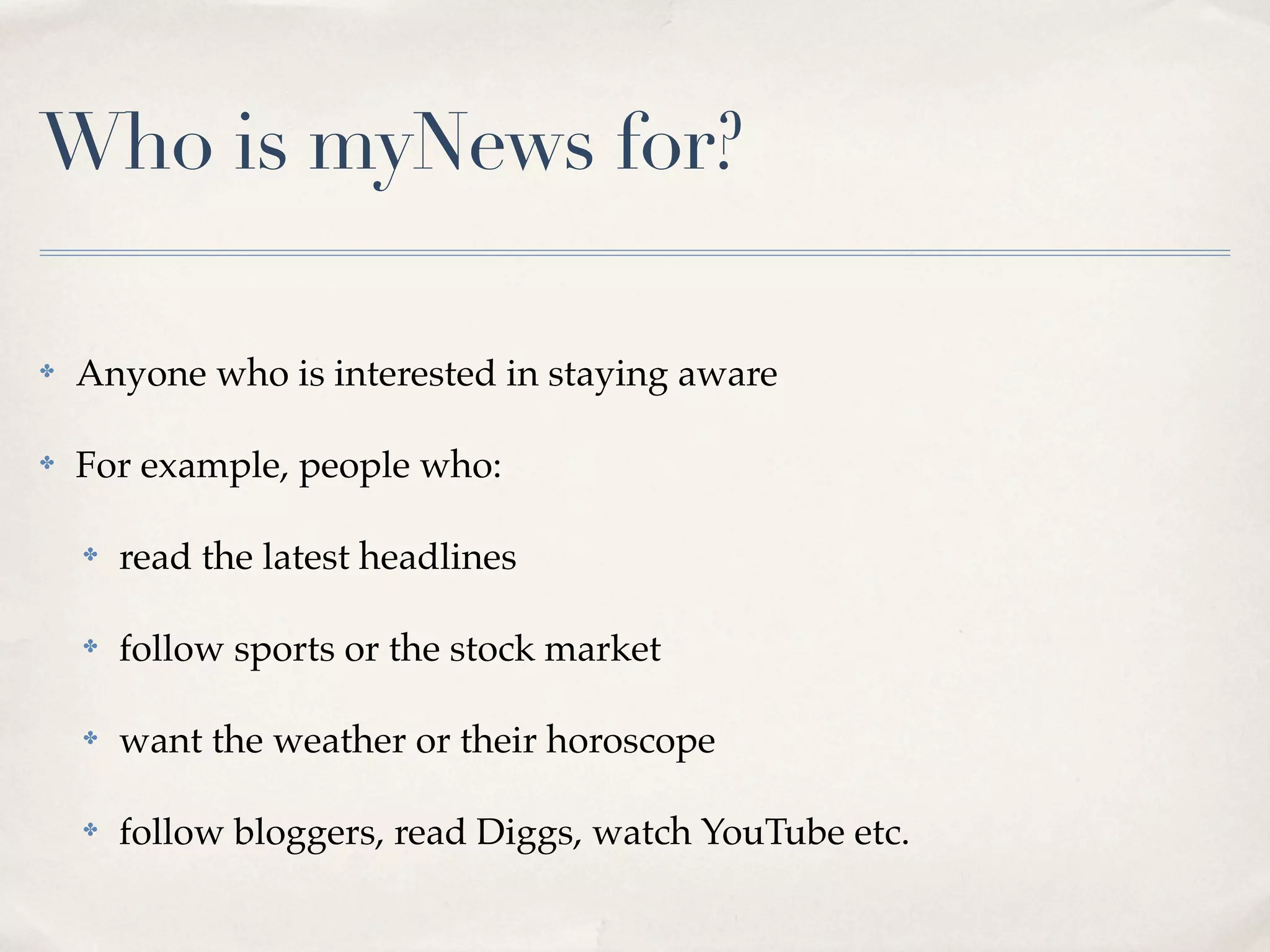 Who is myNews for?

✤   Anyone who is interested in staying aware

✤   For example, people who:

    ✤   read the latest headlines

    ✤   follow sports or the stock market

    ✤   want the weather or their horoscope

    ✤   follow bloggers, read Diggs, watch YouTube etc.
 
