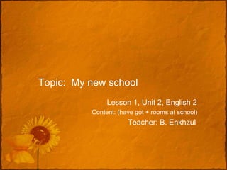 Topic: My new school
               Lesson 1, Unit 2, English 2
          Content: (have got + rooms at school)
                      Teacher: B. Enkhzul
 
