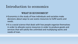 Introduction to economics
WHAT IS ECONOMICS?
Economics is the study of how individuals and societies make
decisions about ways to use scares resources to fulfill wants and
needs.
It is a social science that deals with hoe people organize themselves
in order to allocate scarce resources in order to produce goods and
services that will satisfy the unlimited and multiplying wants and
needs of man.
 