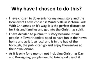 Why have I chosen to do this?
• I have chosen to do events for my news story and the
local event I have chosen is Wintervi...