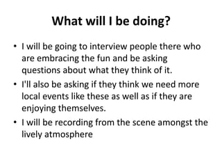 What will I be doing?
• I will be going to interview people there who
are embracing the fun and be asking
questions about ...