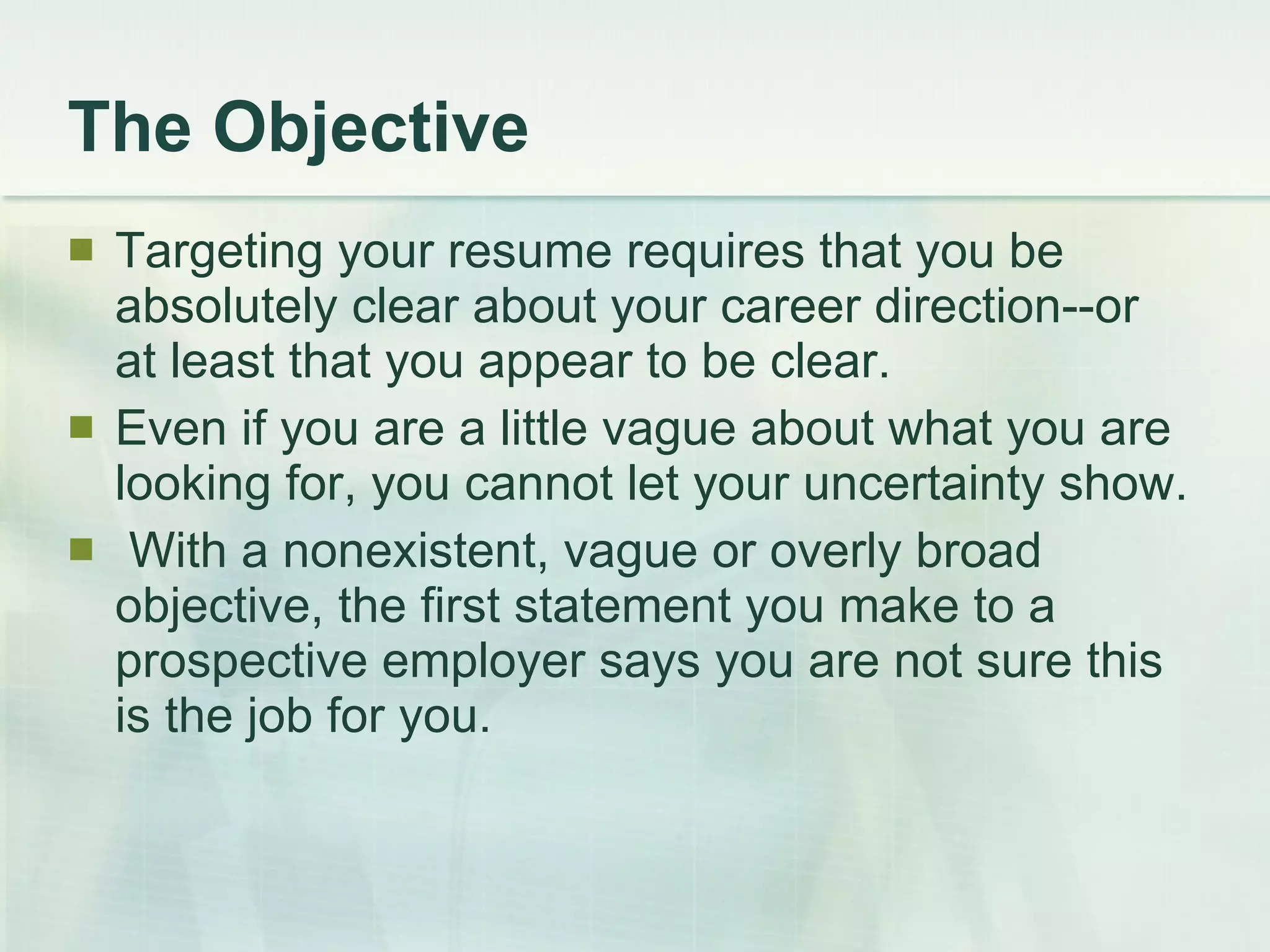The Objective Targeting your resume requires that you be absolutely clear about your career direction--or at least that you appear to be clear.  Even if you are a little vague about what you are looking for, you cannot let your uncertainty show. With a nonexistent, vague or overly broad objective, the first statement you make to a prospective employer says you are not sure this is the job for you. 