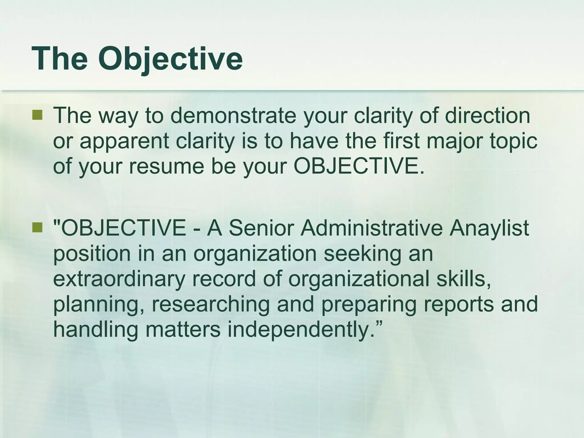 The Objective The way to demonstrate your clarity of direction or apparent clarity is to have the first major topic of your resume be your OBJECTIVE.  &quot;OBJECTIVE - A Senior Administrative Anaylist position in an organization seeking an extraordinary record of organizational skills, planning, researching and preparing reports and handling matters independently.” 