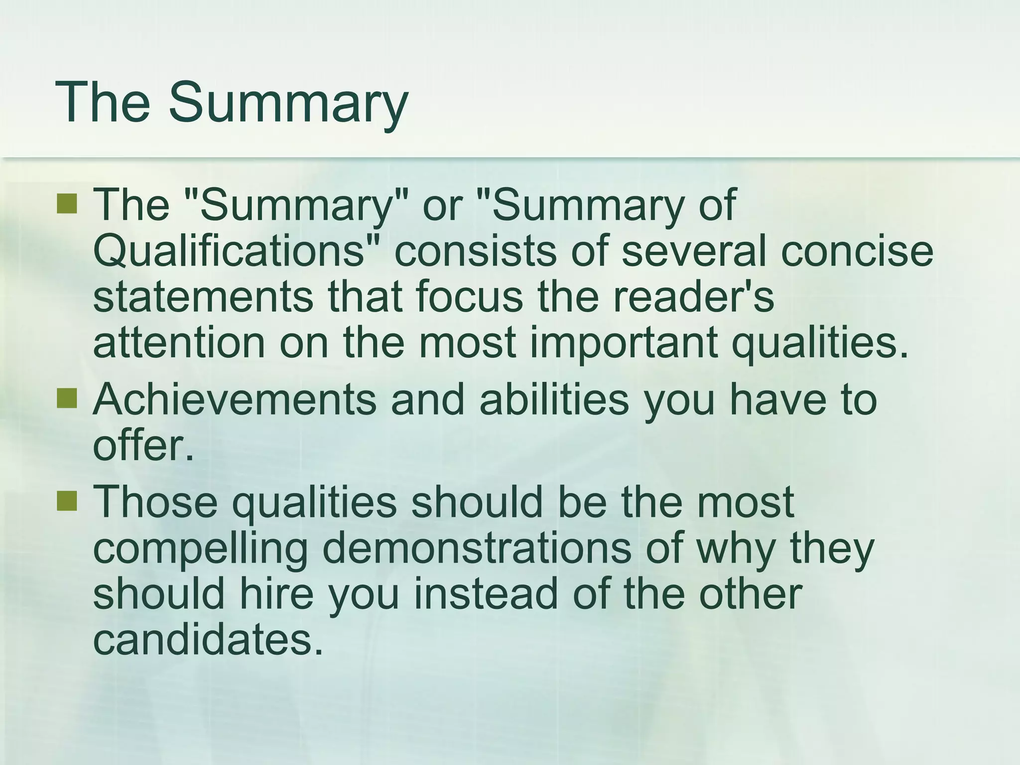 The Summary The &quot;Summary&quot; or &quot;Summary of Qualifications&quot; consists of several concise statements that focus the reader's attention on the most important qualities. Achievements and abilities you have to offer.  Those qualities should be the most compelling demonstrations of why they should hire you instead of the other candidates.  