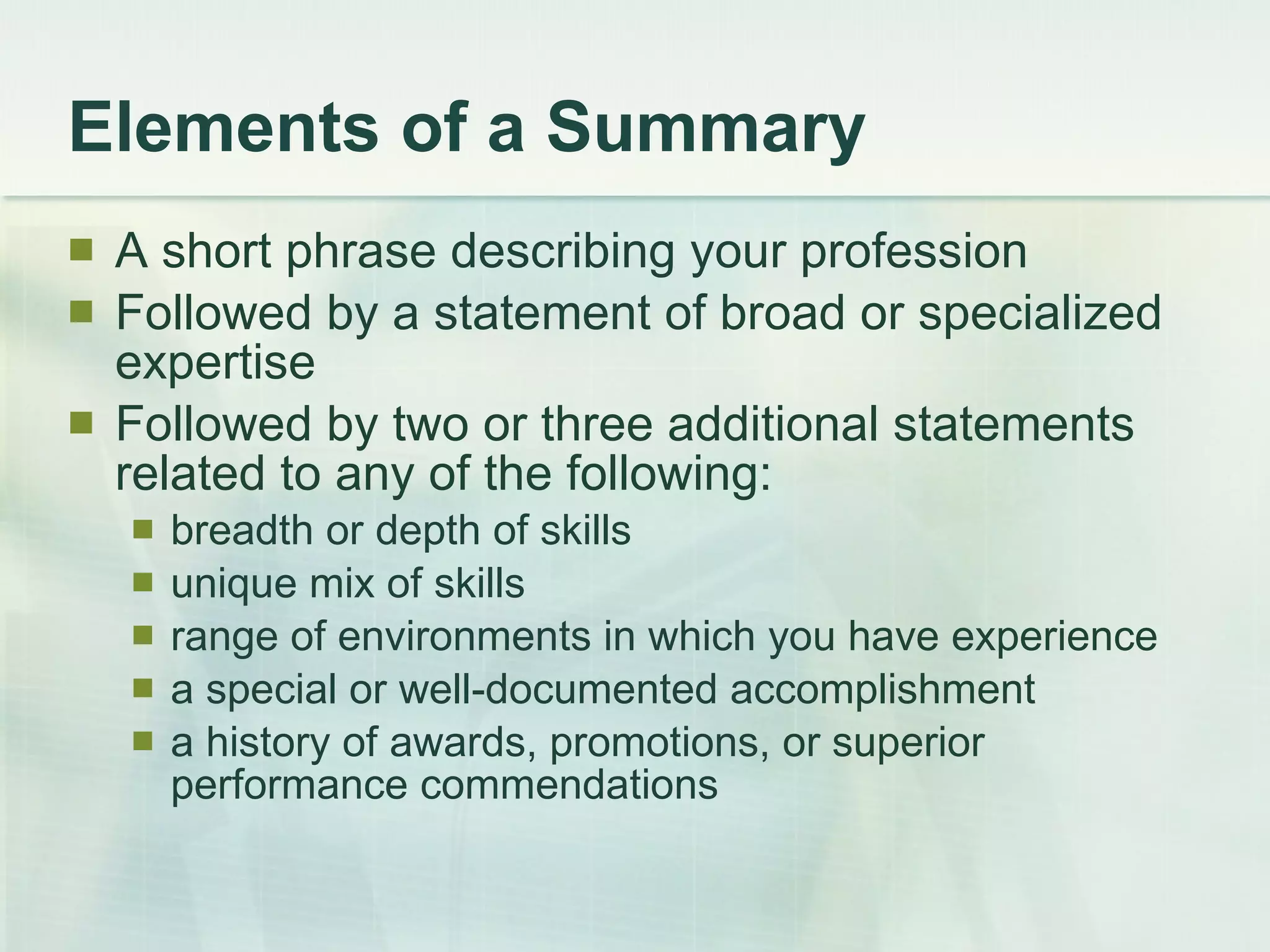 Elements of a Summary A short phrase describing your profession  Followed by a statement of broad or specialized expertise  Followed by two or three additional statements related to any of the following:  breadth or depth of skills  unique mix of skills  range of environments in which you have experience  a special or well-documented accomplishment  a history of awards, promotions, or superior performance commendations  