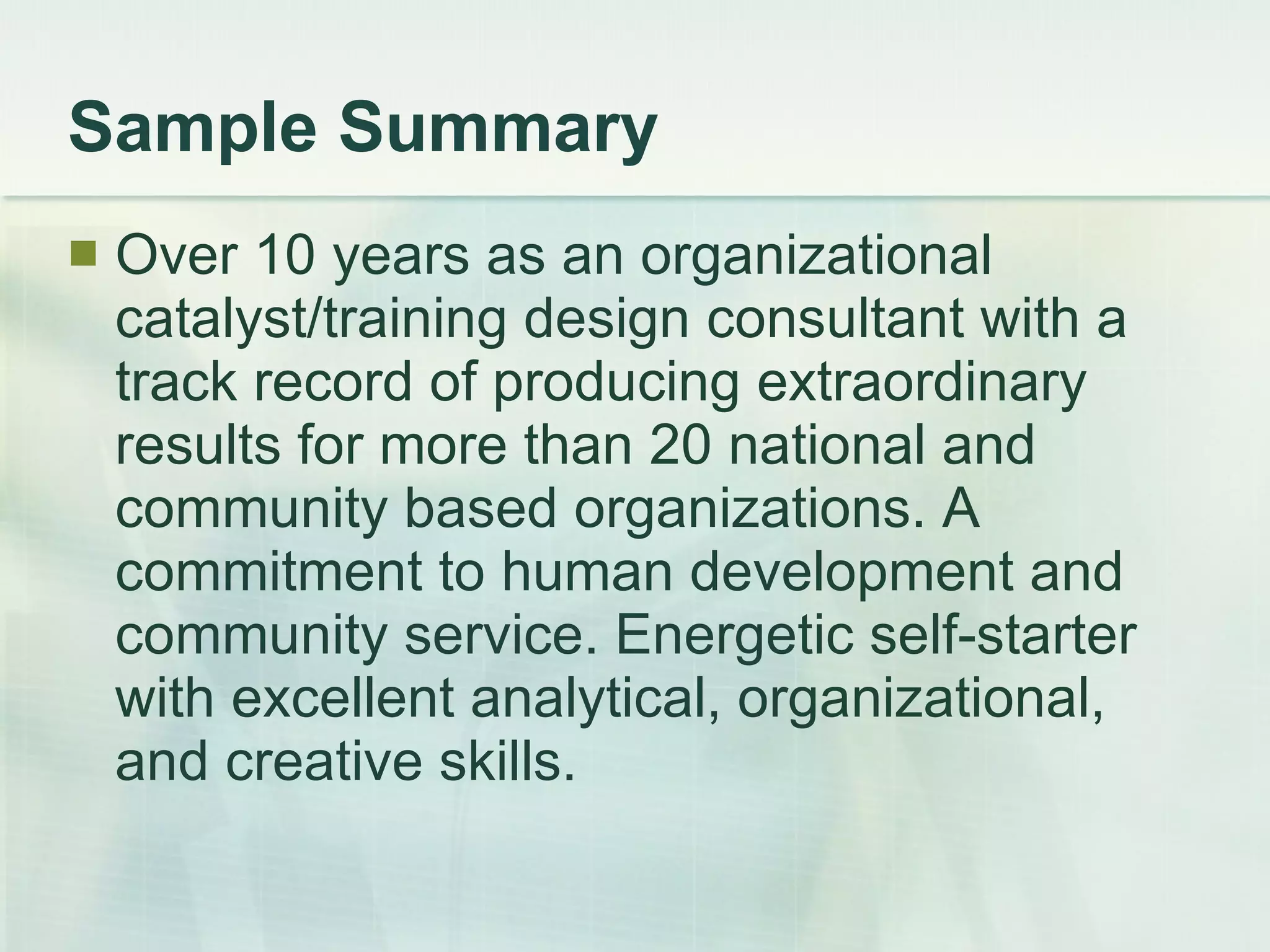Sample Summary Over 10 years as an organizational catalyst/training design consultant with a track record of producing extraordinary results for more than 20 national and community based organizations. A commitment to human development and community service. Energetic self-starter with excellent analytical, organizational, and creative skills.  