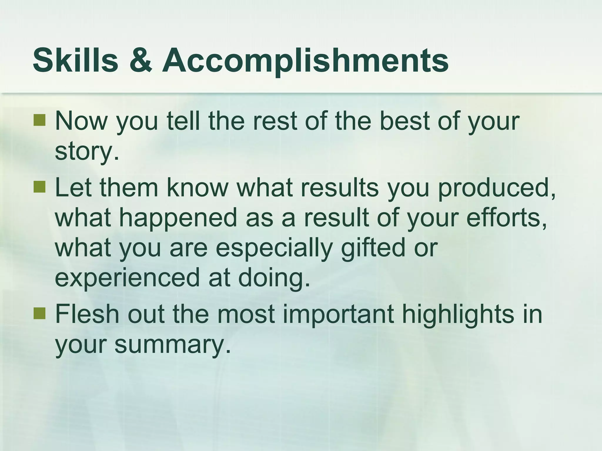 Skills & Accomplishments Now you tell the rest of the best of your story.  Let them know what results you produced, what happened as a result of your efforts, what you are especially gifted or experienced at doing.  Flesh out the most important highlights in your summary. 